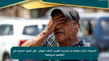 الأرصاد تحذر: موجة حر شديدة تضرب البلاد اليوم.. هل تصل الحرارة في القاهرة لذروتها؟